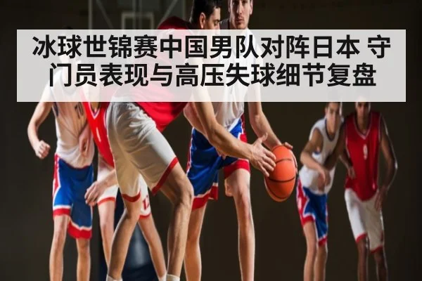 冰球世锦赛中国男队对阵日本 守门员表现与高压失球细节复盘