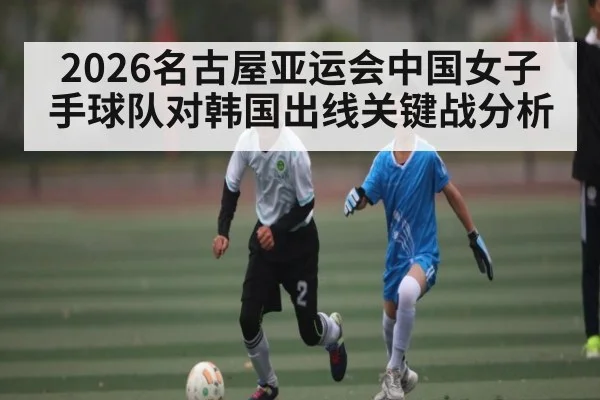 2026名古屋亚运会中国女子手球队对韩国出线关键战分析