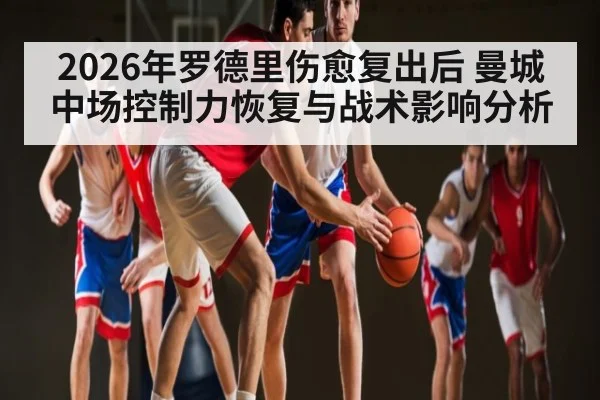 2026年罗德里伤愈复出后 曼城中场控制力恢复与战术影响分析