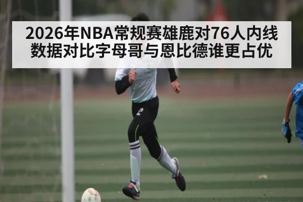 2026年NBA常规赛雄鹿对76人内线数据对比字母哥与恩比德谁更占优